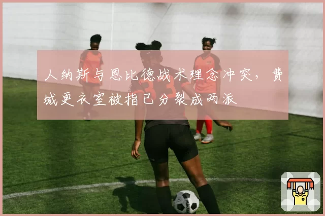 人纳斯与恩比德战术理念冲突,费城更衣室被指已分裂成两派