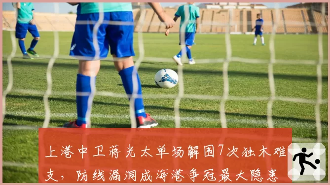 上港中卫蒋光太单场解围7次独木难支,防线漏洞成海港争冠最大隐患