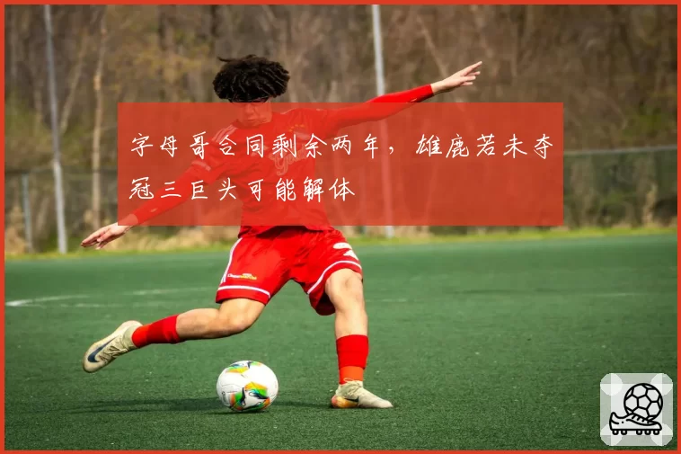 字母哥合同剩余两年，雄鹿若未夺冠三巨头可能解体