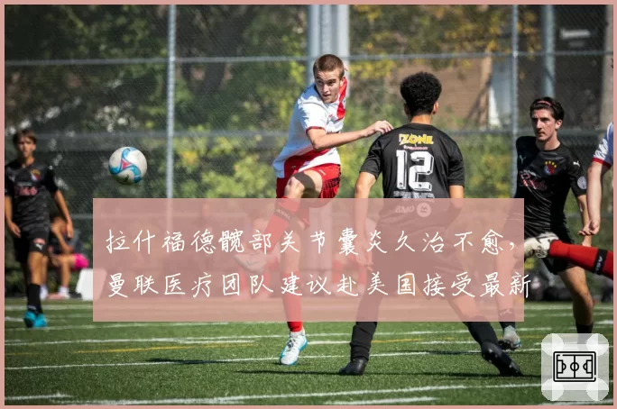 拉什福德髋部关节囊炎久治不愈,曼联医疗团队建议赴美国接受最新疗程