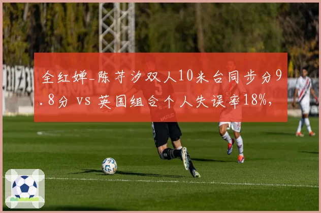 全红婵_陈芋汐双人10米台同步分9.8分 vs 英国组合个人失误率18%，跳水金牌优势分析