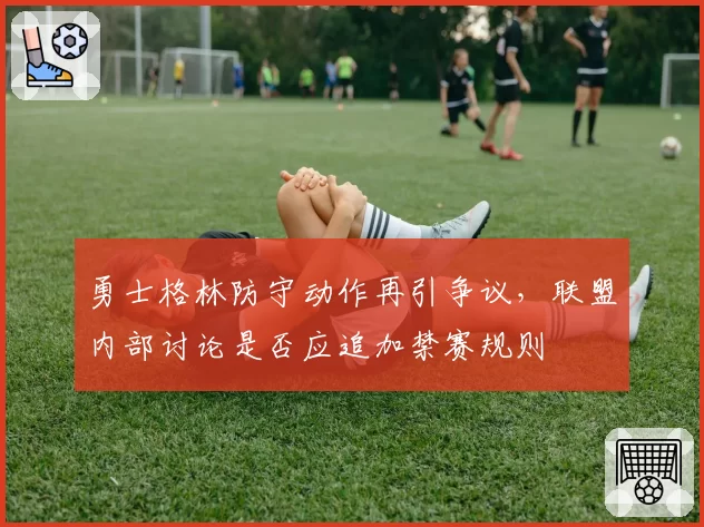 勇士格林防守动作再引争议,联盟内部讨论是否应追加禁赛规则