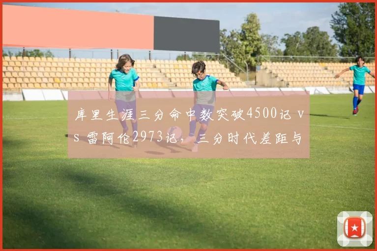 库里生涯三分命中数突破4500记 vs 雷阿伦2973记，三分时代差距与规则演变全解析