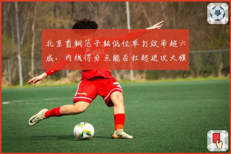 北京首钢范子铭低位单打效率超六成,内线得分点能否扛起进攻大旗