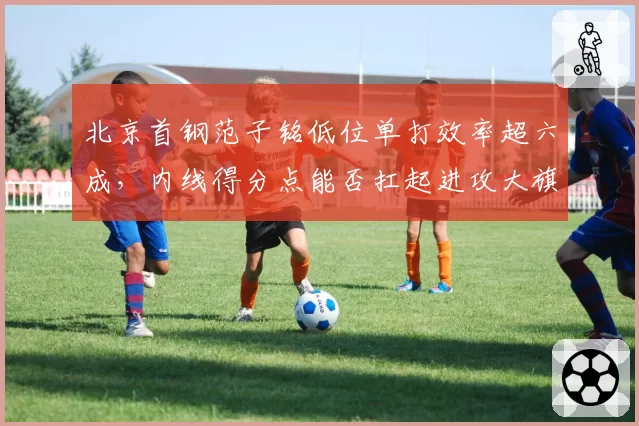 北京首钢范子铭低位单打效率超六成,内线得分点能否扛起进攻大旗