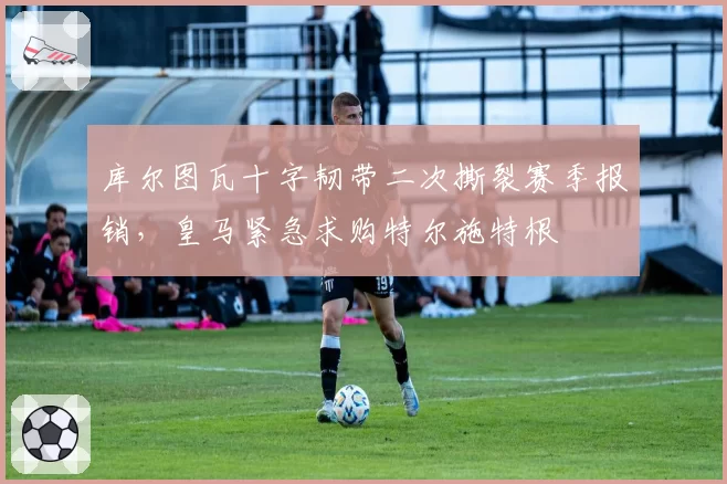 库尔图瓦十字韧带二次撕裂赛季报销,皇马紧急求购特尔施特根