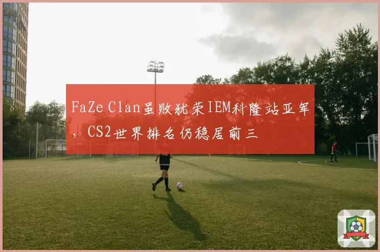 FaZe Clan虽败犹荣IEM科隆站亚军,CS2世界排名仍稳居前三