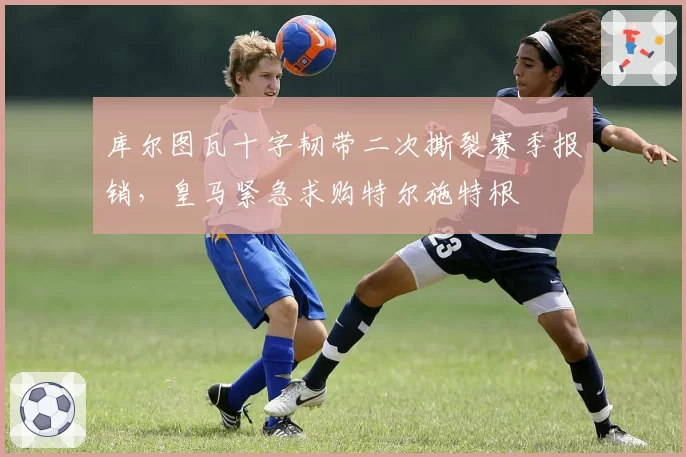 库尔图瓦十字韧带二次撕裂赛季报销,皇马紧急求购特尔施特根