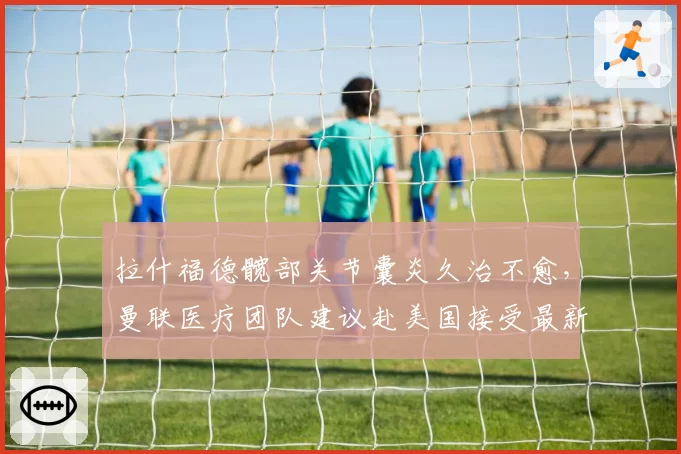 拉什福德髋部关节囊炎久治不愈,曼联医疗团队建议赴美国接受最新疗程