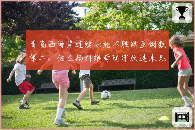 青岛西海岸连续七轮不胜跌至倒数第二,佐兰扬科维奇防守改造未见成效__br_