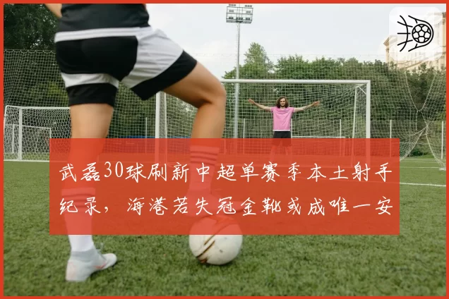 武磊30球刷新中超单赛季本土射手纪录,海港若失冠金靴或成唯一安慰__br_