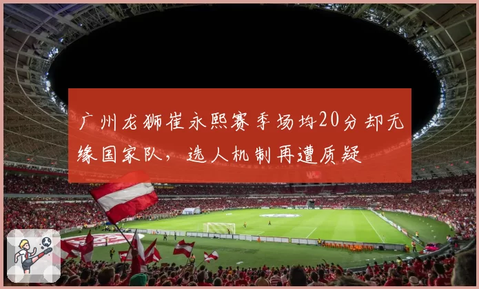 广州龙狮崔永熙赛季场均20分却无缘国家队，选人机制再遭质疑