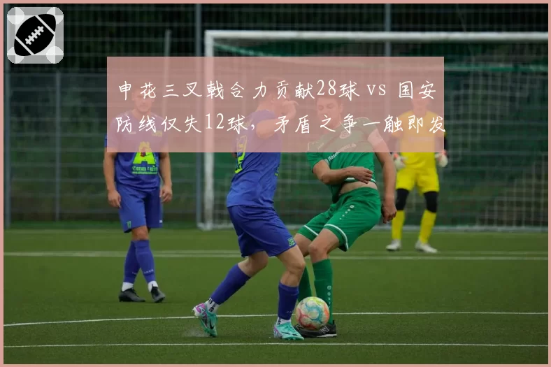 申花三叉戟合力贡献28球 vs 国安防线仅失12球，矛盾之争一触即发