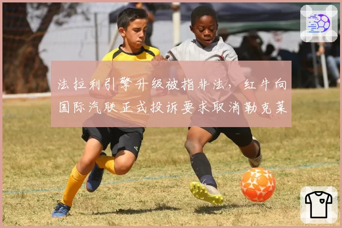 法拉利引擎升级被指非法，红牛向国际汽联正式投诉要求取消勒克莱尔积分