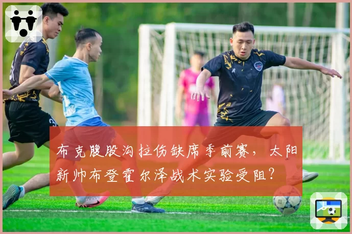 布克腹股沟拉伤缺席季前赛,太阳新帅布登霍尔泽战术实验受阻?