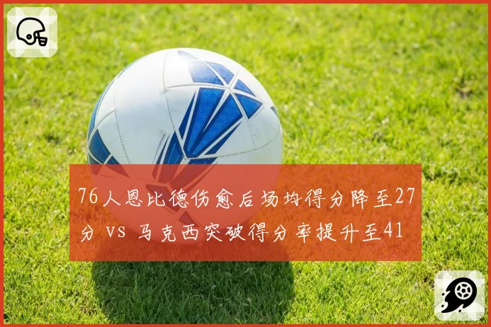 76人恩比德伤愈后场均得分降至27分 vs 马克西突破得分率提升至41%,费城季后赛需要谁爆发?
