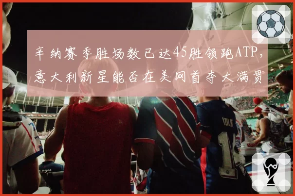 辛纳赛季胜场数已达45胜领跑ATP，意大利新星能否在美网首夺大满贯？