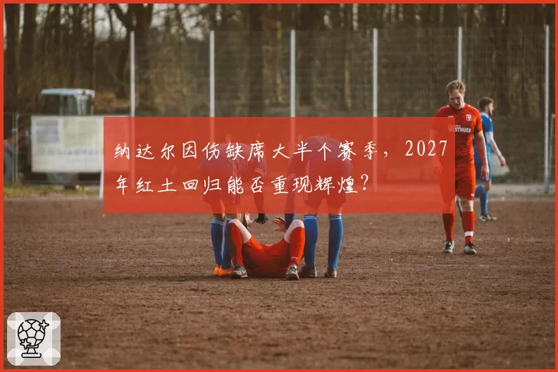 纳达尔因伤缺席大半个赛季，2027年红土回归能否重现辉煌？