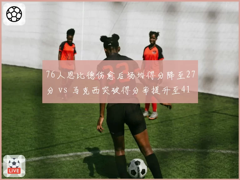 76人恩比德伤愈后场均得分降至27分 vs 马克西突破得分率提升至41%,费城季后赛需要谁爆发?