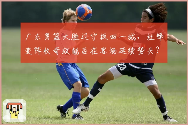 广东男篮大胜辽宁扳回一城，杜锋变阵收奇效能否在客场延续势头？