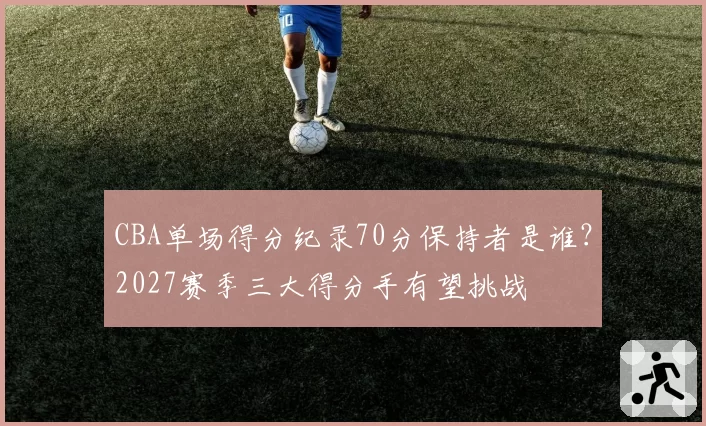 CBA单场得分纪录70分保持者是谁?2027赛季三大得分手有望挑战