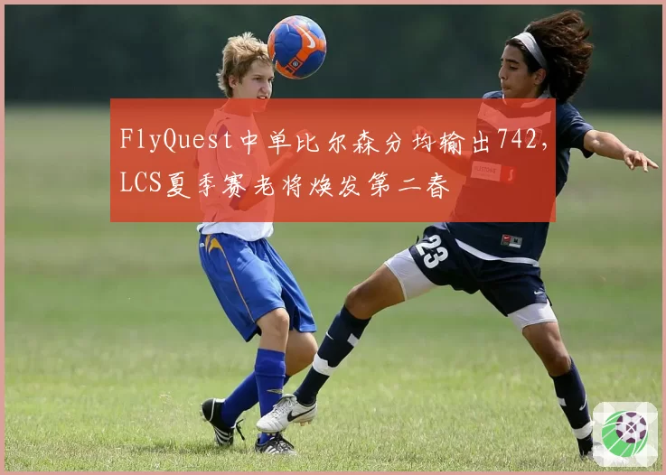 FlyQuest中单比尔森分均输出742，LCS夏季赛老将焕发第二春