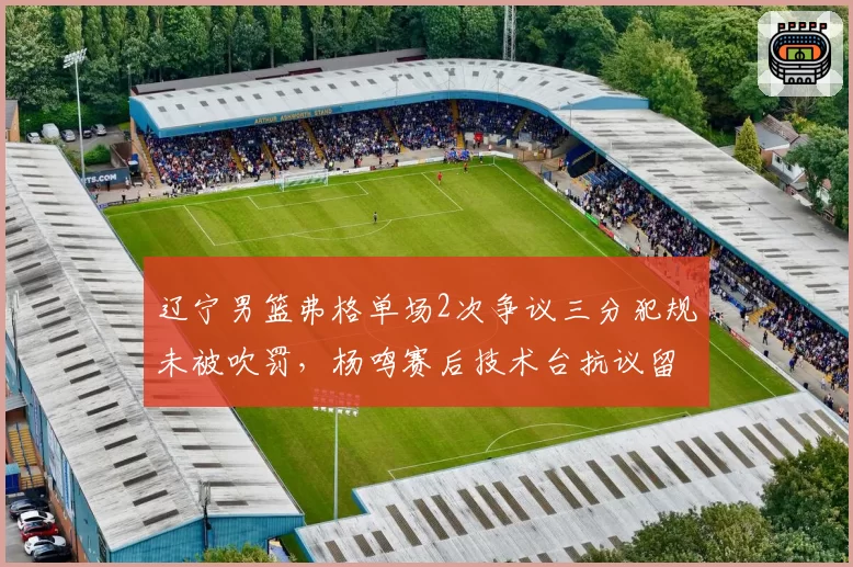辽宁男篮弗格单场2次争议三分犯规未被吹罚，杨鸣赛后技术台抗议留阴影