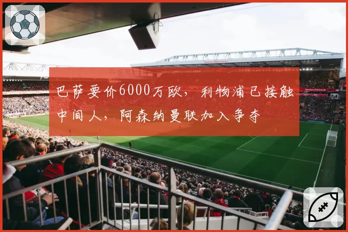 巴萨要价6000万欧,利物浦已接触中间人,阿森纳曼联加入争夺
