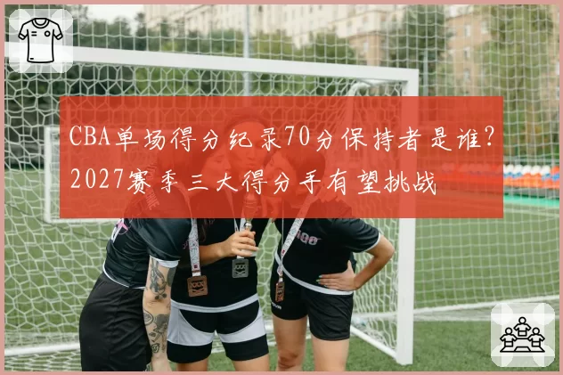CBA单场得分纪录70分保持者是谁?2027赛季三大得分手有望挑战