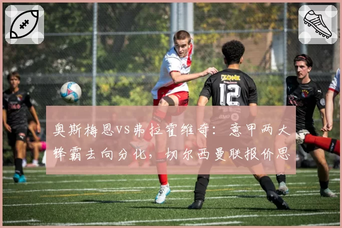 奥斯梅恩vs弗拉霍维奇：意甲两大锋霸去向分化，切尔西曼联报价思路对比