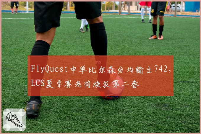 FlyQuest中单比尔森分均输出742,LCS夏季赛老将焕发第二春