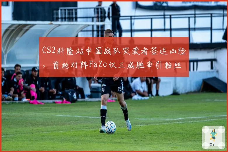 CS2科隆站中国战队突袭者签运凶险，首轮对阵FaZe仅三成胜率引粉丝揪心__br_