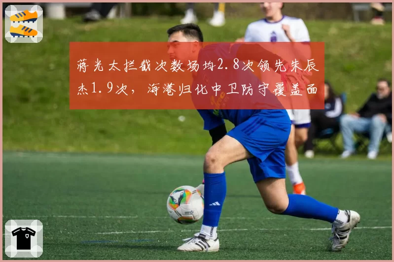蒋光太拦截次数场均2.8次领先朱辰杰1.9次,海港归化中卫防守覆盖面更广