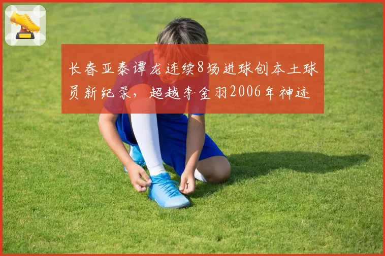 长春亚泰谭龙连续8场进球创本土球员新纪录,超越李金羽2006年神迹