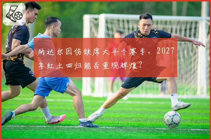 纳达尔因伤缺席大半个赛季,2027年红土回归能否重现辉煌?