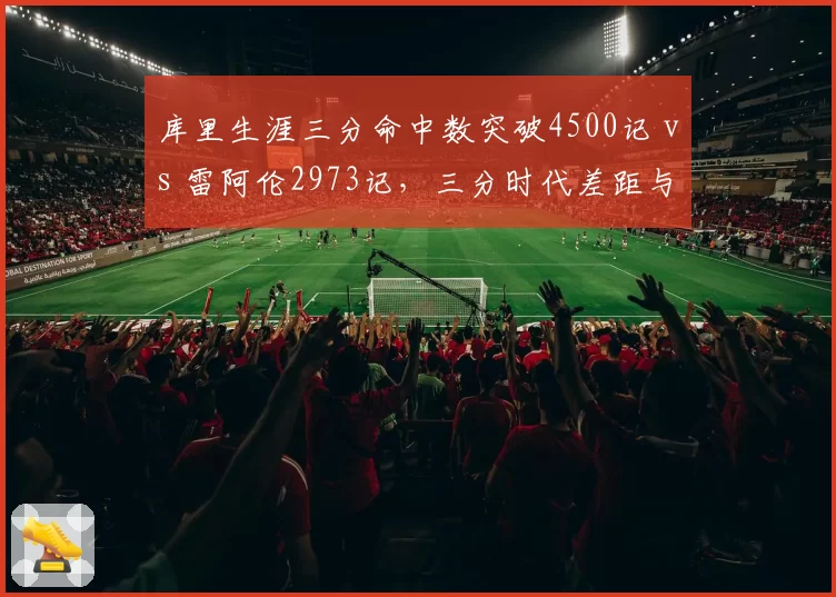库里生涯三分命中数突破4500记 vs 雷阿伦2973记,三分时代差距与规则演变全解析