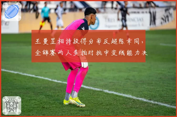 王曼昱相持段得分率反超陈幸同，全锦赛两人多拍对抗中变线能力决定赛果