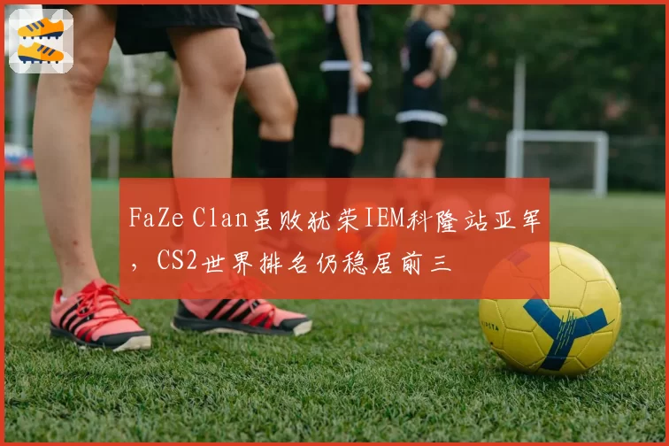FaZe Clan虽败犹荣IEM科隆站亚军，CS2世界排名仍稳居前三