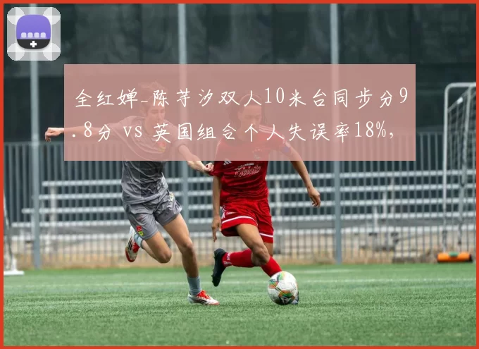 全红婵_陈芋汐双人10米台同步分9.8分 vs 英国组合个人失误率18%,跳水金牌优势分析