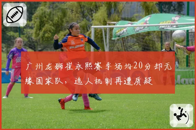 广州龙狮崔永熙赛季场均20分却无缘国家队,选人机制再遭质疑