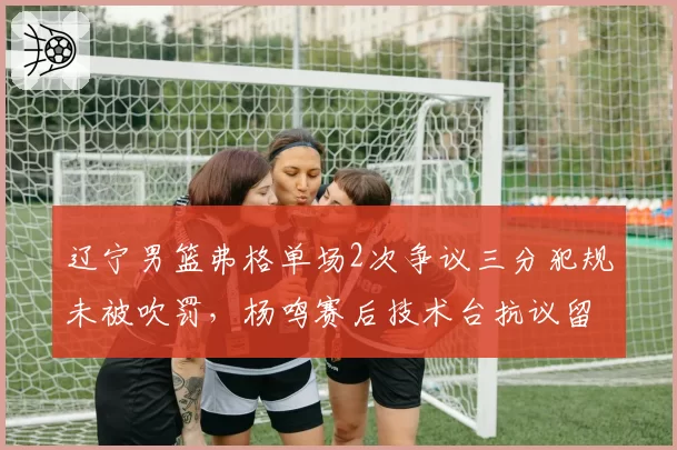 辽宁男篮弗格单场2次争议三分犯规未被吹罚，杨鸣赛后技术台抗议留阴影