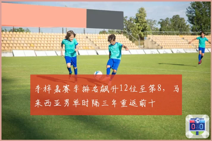 李梓嘉赛季排名飙升12位至第8,马来西亚男单时隔三年重返前十