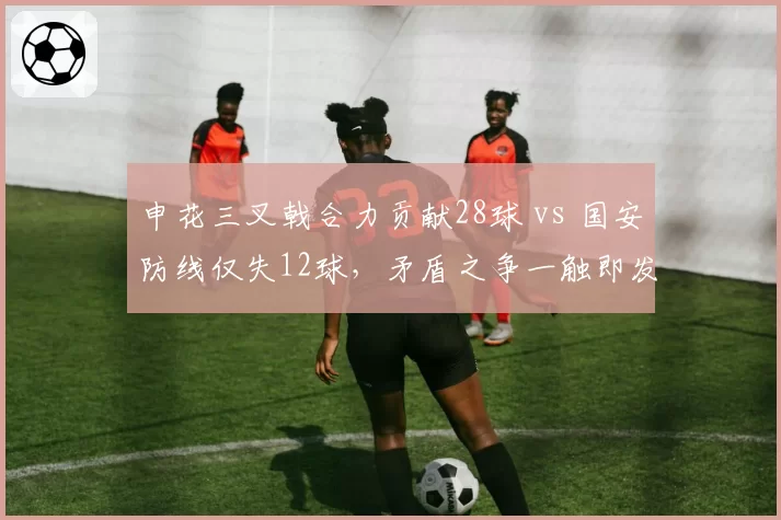 申花三叉戟合力贡献28球 vs 国安防线仅失12球,矛盾之争一触即发