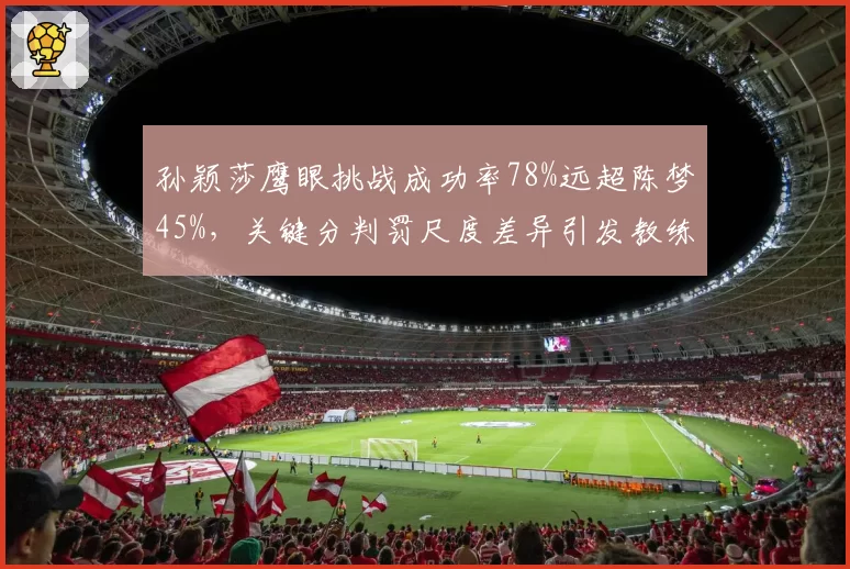 孙颖莎鹰眼挑战成功率78%远超陈梦45%,关键分判罚尺度差异引发教练组不满