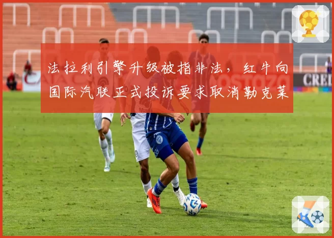 法拉利引擎升级被指非法,红牛向国际汽联正式投诉要求取消勒克莱尔积分
