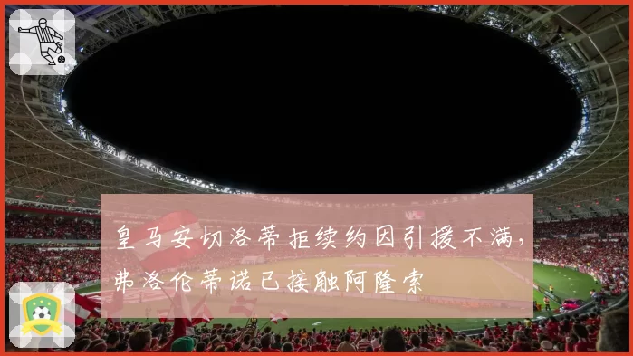 皇马安切洛蒂拒续约因引援不满,弗洛伦蒂诺已接触阿隆索